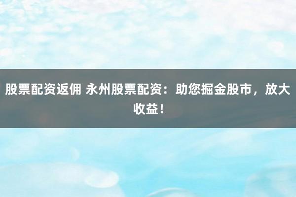 股票配资返佣 永州股票配资：助您掘金股市，放大收益！