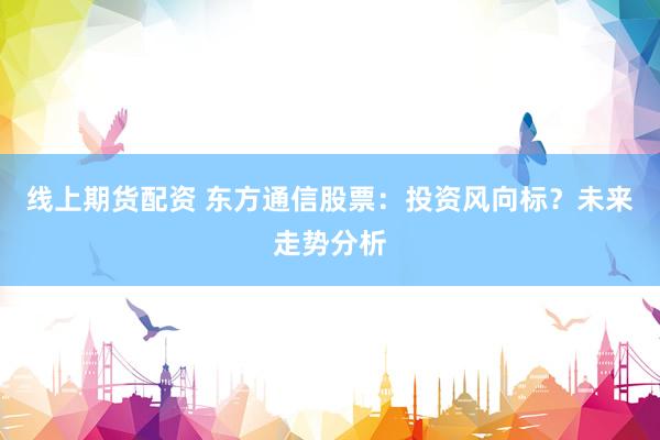 线上期货配资 东方通信股票：投资风向标？未来走势分析