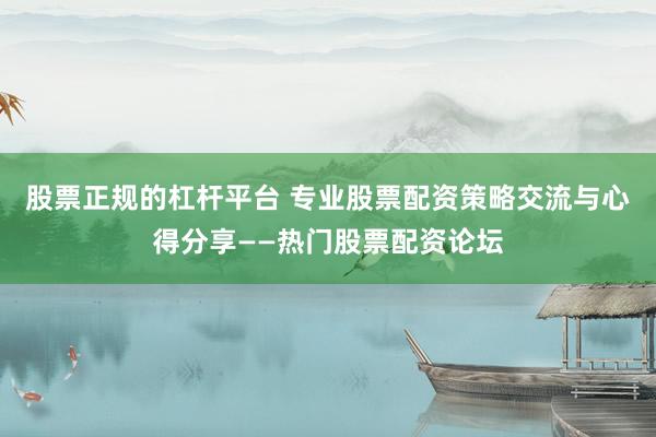 股票正规的杠杆平台 专业股票配资策略交流与心得分享——热门股票配资论坛