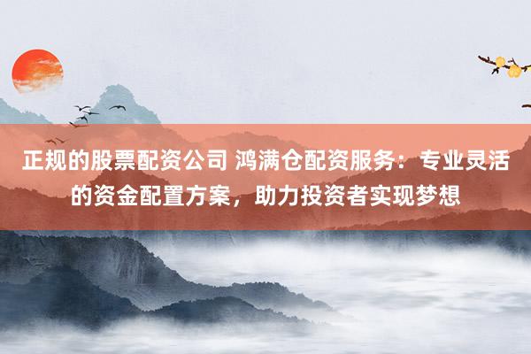 正规的股票配资公司 鸿满仓配资服务：专业灵活的资金配置方案，助力投资者实现梦想