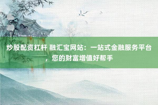 炒股配资杠杆 融汇宝网站：一站式金融服务平台，您的财富增值好帮手