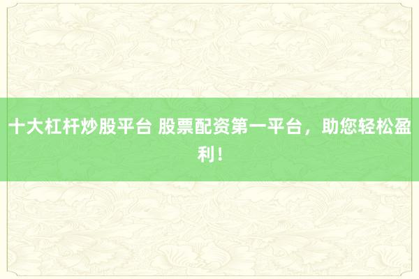 十大杠杆炒股平台 股票配资第一平台，助您轻松盈利！