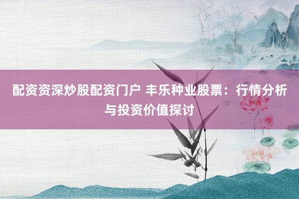 配资资深炒股配资门户 丰乐种业股票：行情分析与投资价值探讨