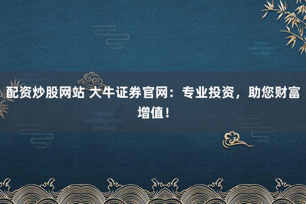 配资炒股网站 大牛证券官网：专业投资，助您财富增值！
