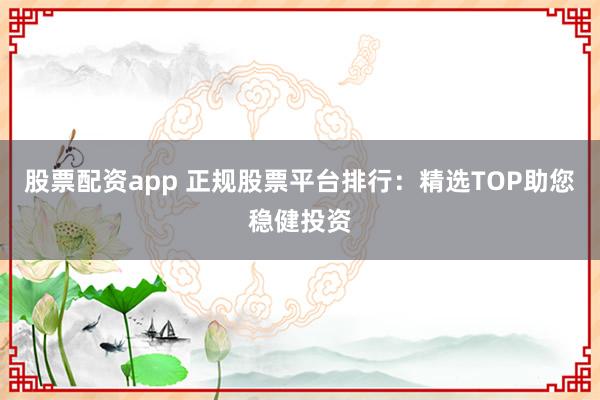 股票配资app 正规股票平台排行：精选TOP助您稳健投资