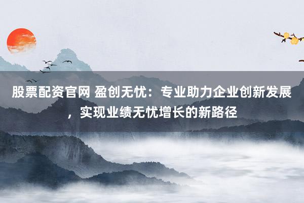 股票配资官网 盈创无忧：专业助力企业创新发展，实现业绩无忧增长的新路径