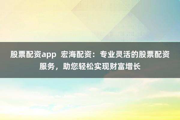 股票配资app  宏海配资：专业灵活的股票配资服务，助您轻松实现财富增长