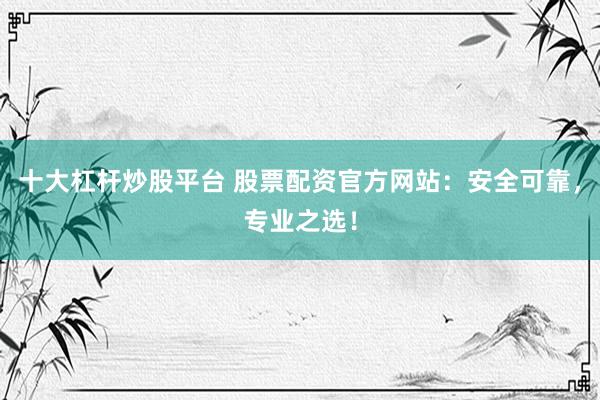 十大杠杆炒股平台 股票配资官方网站：安全可靠，专业之选！