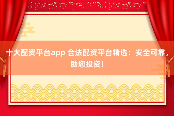 十大配资平台app 合法配资平台精选：安全可靠，助您投资！
