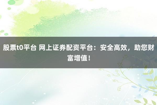 股票t0平台 网上证券配资平台：安全高效，助您财富增值！