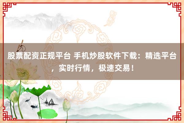 股票配资正规平台 手机炒股软件下载：精选平台，实时行情，极速交易！