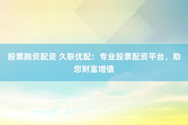 股票融资配资 久联优配：专业股票配资平台，助您财富增值