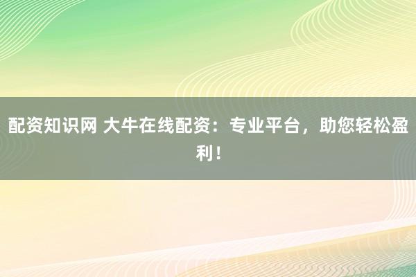配资知识网 大牛在线配资：专业平台，助您轻松盈利！
