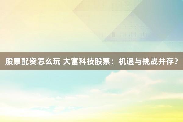 股票配资怎么玩 大富科技股票：机遇与挑战并存？