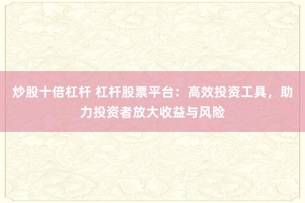 炒股十倍杠杆 杠杆股票平台：高效投资工具，助力投资者放大收益与风险
