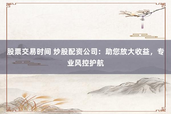 股票交易时间 炒股配资公司：助您放大收益，专业风控护航
