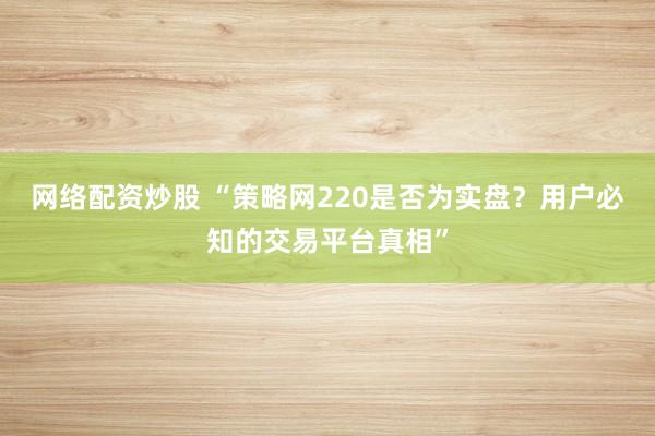 网络配资炒股 “策略网220是否为实盘？用户必知的交易平台真相”
