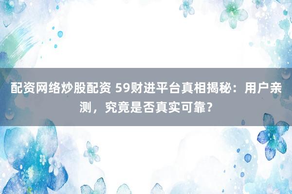 配资网络炒股配资 59财进平台真相揭秘：用户亲测，究竟是否真实可靠？