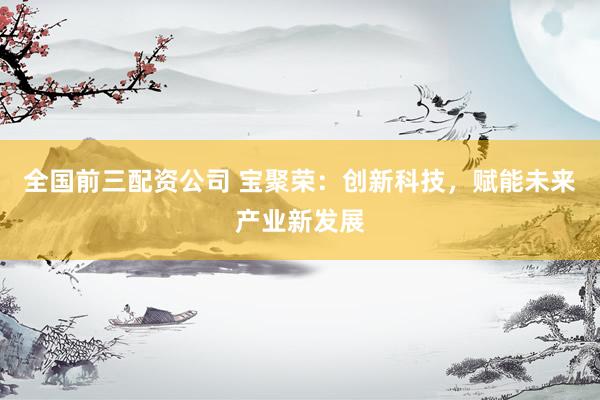 全国前三配资公司 宝聚荣：创新科技，赋能未来产业新发展