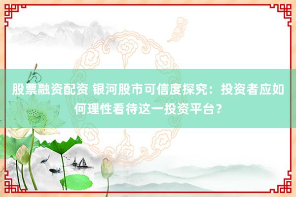 股票融资配资 银河股市可信度探究：投资者应如何理性看待这一投资平台？