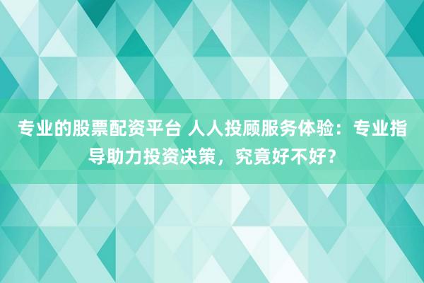 专业的股票配资平台 人人投顾服务体验：专业指导助力投资决策，究竟好不好？