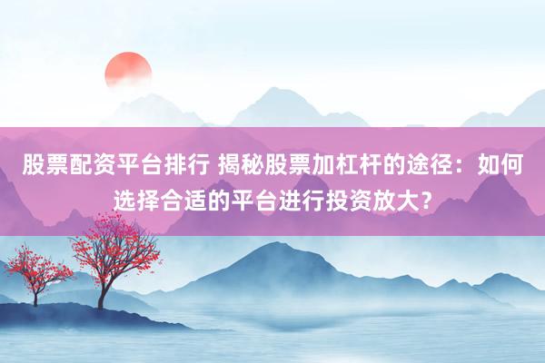 股票配资平台排行 揭秘股票加杠杆的途径：如何选择合适的平台进行投资放大？