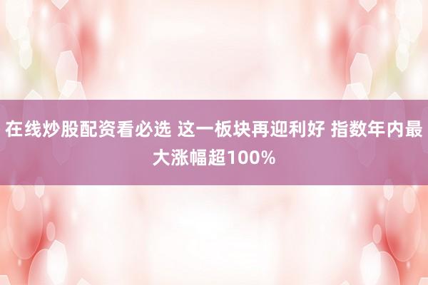 在线炒股配资看必选 这一板块再迎利好 指数年内最大涨幅超100%