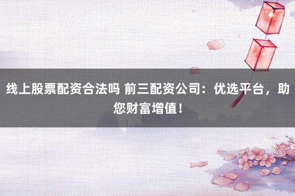 线上股票配资合法吗 前三配资公司：优选平台，助您财富增值！