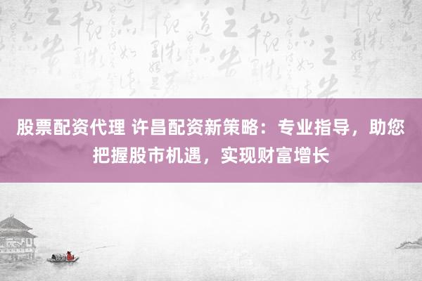股票配资代理 许昌配资新策略：专业指导，助您把握股市机遇，实现财富增长