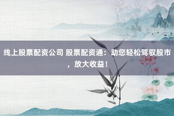 线上股票配资公司 股票配资通：助您轻松驾驭股市，放大收益！