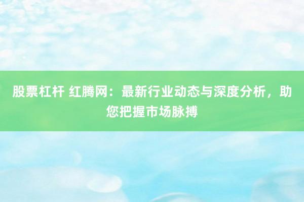 股票杠杆 红腾网:最新行业动态与深度分析,助您把握市场脉搏