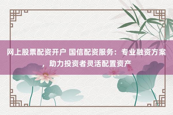 网上股票配资开户 国信配资服务：专业融资方案，助力投资者灵活配置资产