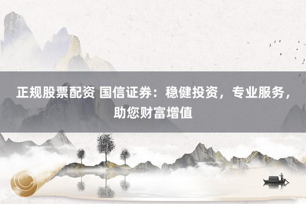 正规股票配资 国信证券:稳健投资,专业服务,助您财富增值
