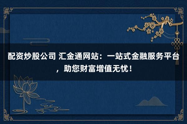 配资炒股公司 汇金通网站:一站式金融服务平台,助您财富增值无忧!
