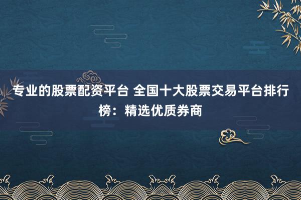 专业的股票配资平台 全国十大股票交易平台排行榜：精选优质券商