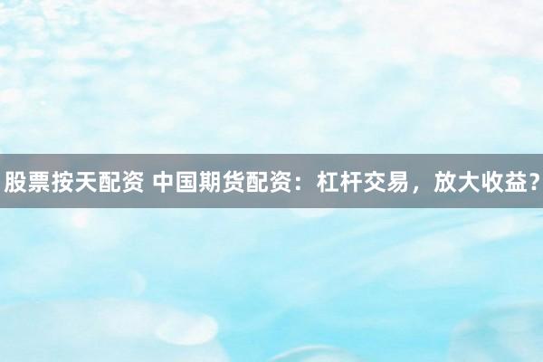 股票按天配资 中国期货配资：杠杆交易，放大收益？