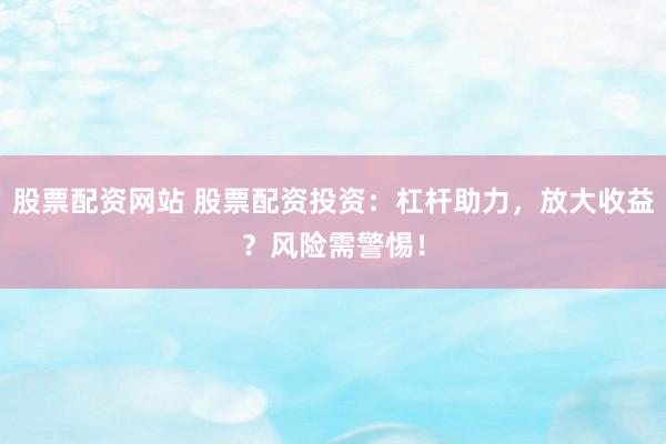 股票配资网站 股票配资投资：杠杆助力，放大收益？风险需警惕！
