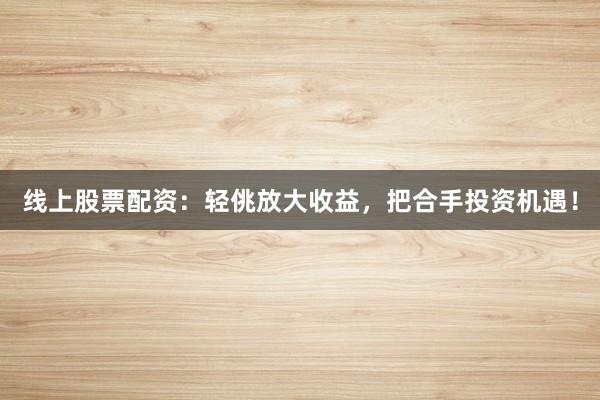线上股票配资：轻佻放大收益，把合手投资机遇！