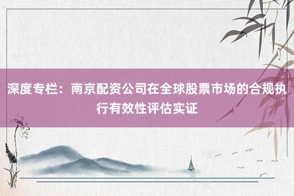 深度专栏:南京配资公司在全球股票市场的合规执行有效性评估实证