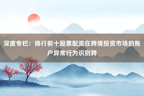 深度专栏:排行前十股票配资在跨境投资市场的账户异常行为识别跨