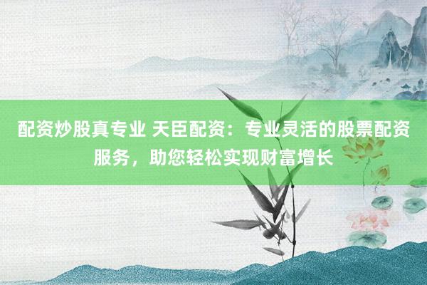 配资炒股真专业 天臣配资:专业灵活的股票配资服务,助您轻松实现财富增长