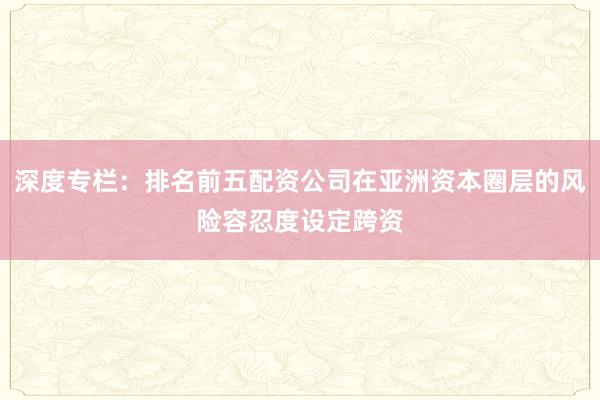 深度专栏：排名前五配资公司在亚洲资本圈层的风险容忍度设定跨资