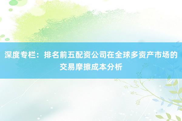 深度专栏:排名前五配资公司在全球多资产市场的交易摩擦成本分析