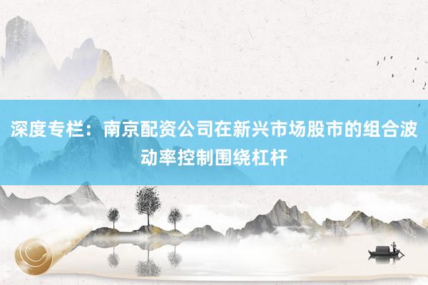 深度专栏:南京配资公司在新兴市场股市的组合波动率控制围绕杠杆