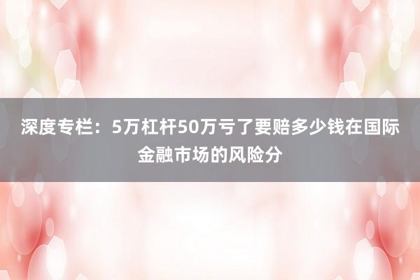 深度专栏：5万杠杆50万亏了要赔多少钱在国际金融市场的风险分