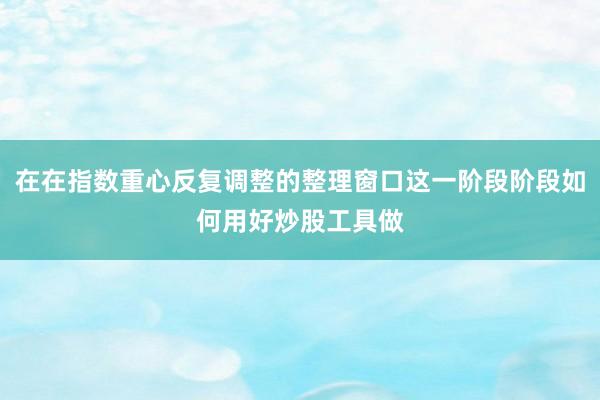 在在指数重心反复调整的整理窗口这一阶段阶段如何用好炒股工具做