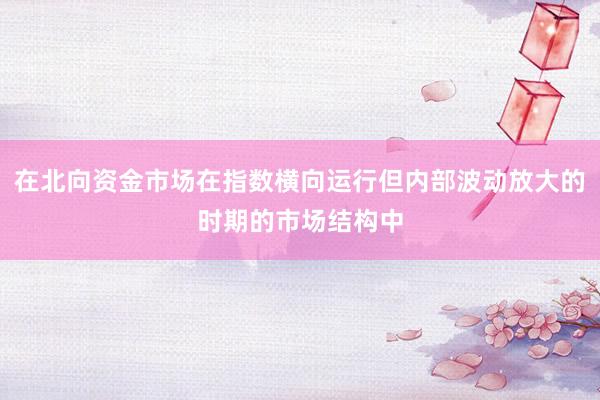 在北向资金市场在指数横向运行但内部波动放大的时期的市场结构中