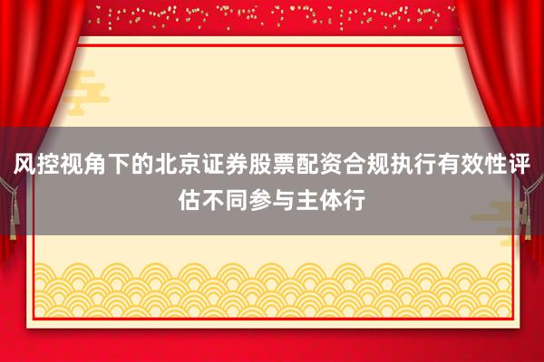 风控视角下的北京证券股票配资合规执行有效性评估不同参与主体行