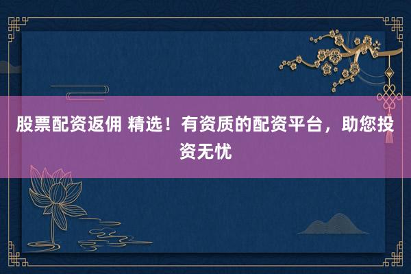 股票配资返佣 精选！有资质的配资平台，助您投资无忧