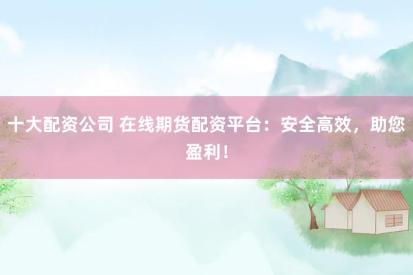 十大配资公司 在线期货配资平台：安全高效，助您盈利！